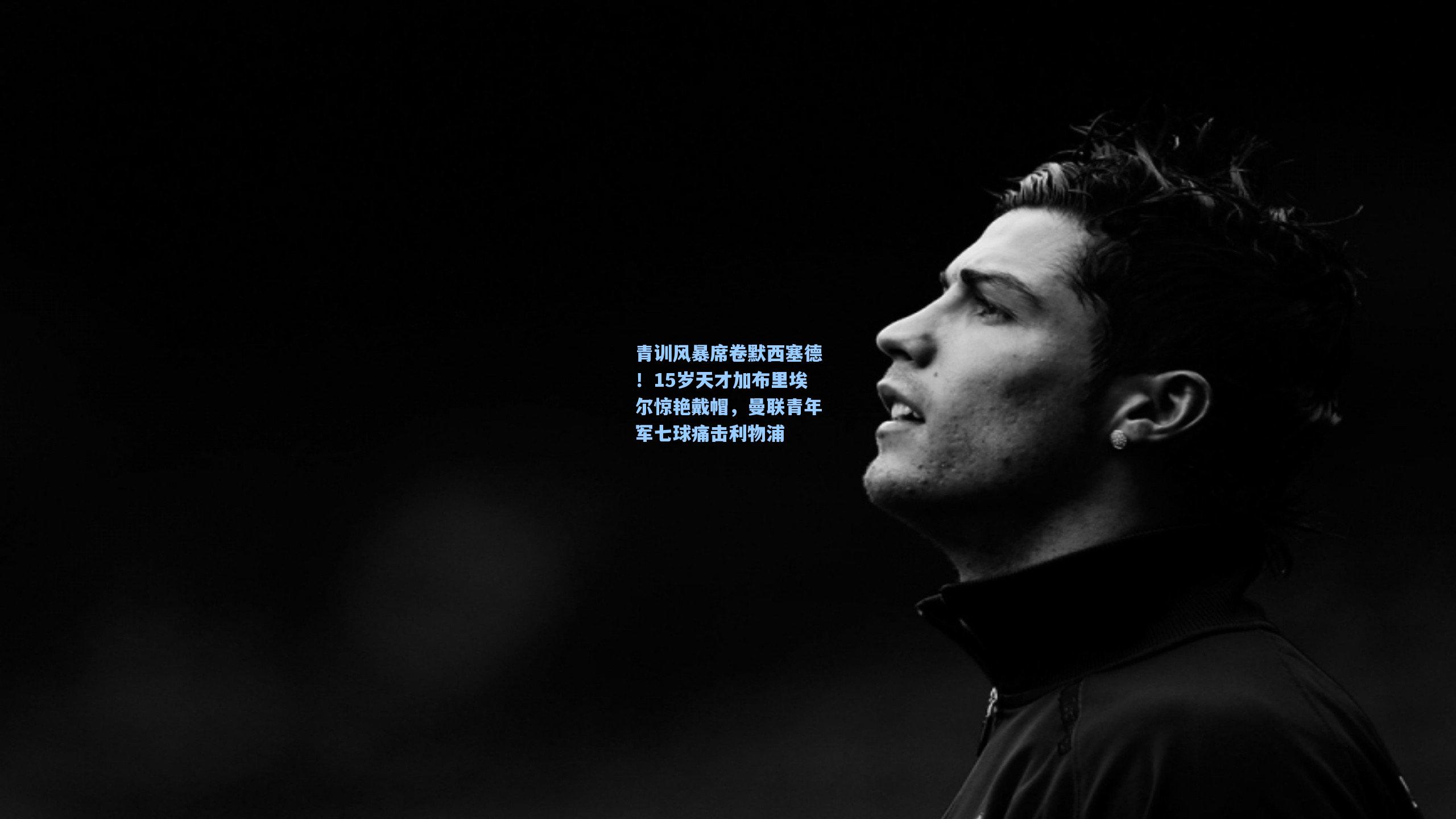 青训风暴席卷默西塞德!15岁天才加布里埃尔惊艳戴帽,曼联青年军七球痛击利物浦